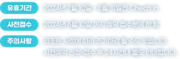 유효기간:2024년 7월 10일 ~ 8월 31일전 Chech In | 사전접수:2024년 6월 10일 까지 예약 접수분에 한 함 | 주의사항:리조트 사정에 따라 조기마감 될 수도 있습니다. 사전예약 신청-접수 후 24시간내 별도 안내합니다.